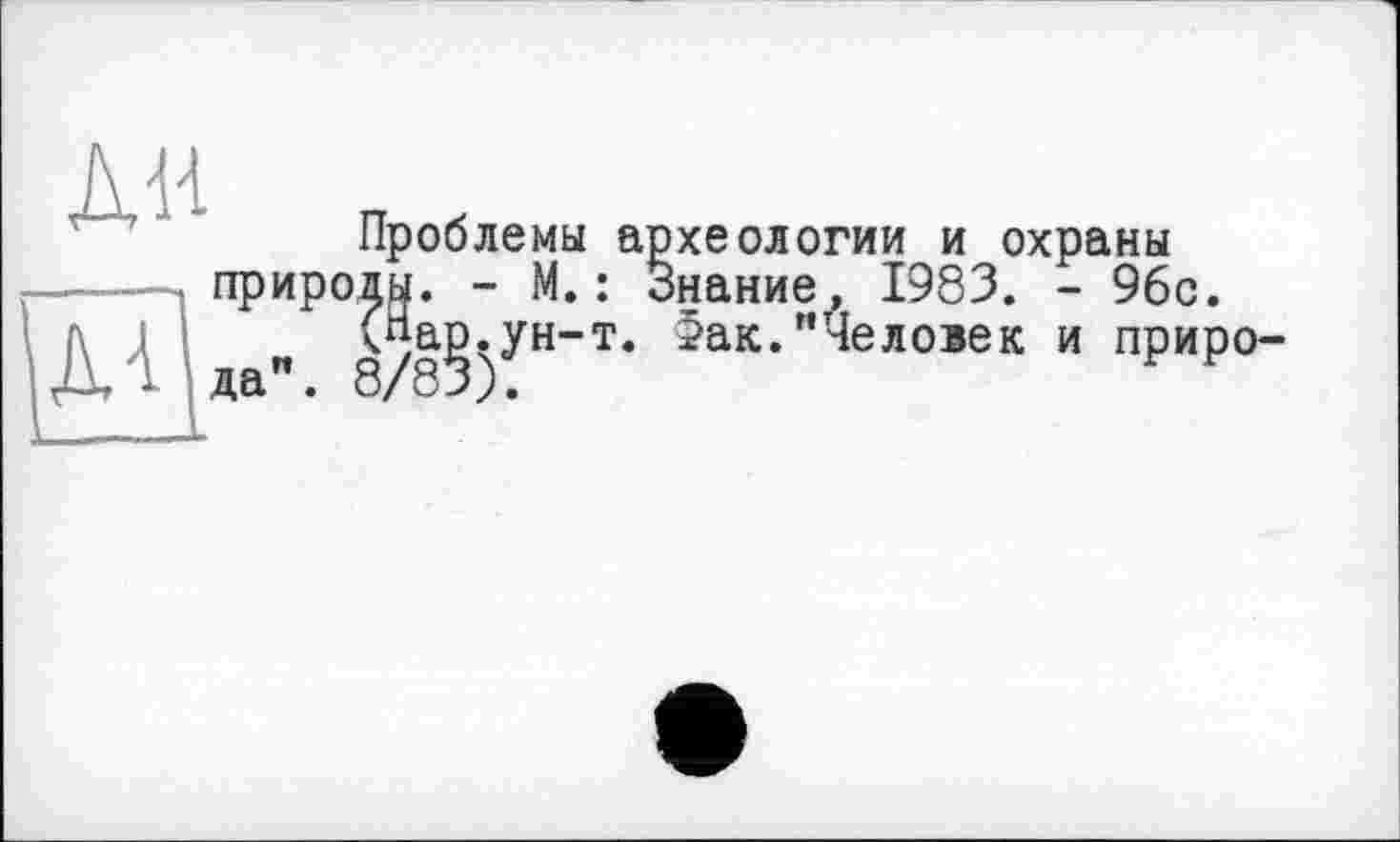 ﻿ЛИ
МІ
Проблемы археологии и охраны природы. - М.: Знание, 1983. - 96с.
(«а^.ун-т. >ак."Человек и приро^